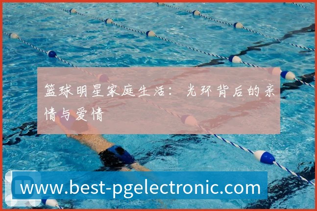 篮球明星家庭生活：光环背后的亲情与爱情
